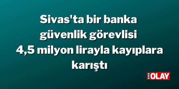 Sivas’ta bir banka güvenlik görevlisi 4,5 milyon lirayla kayıplara karıştı