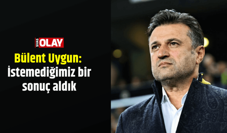 Bülent Uygun: İstemediğimiz bir sonuç aldık