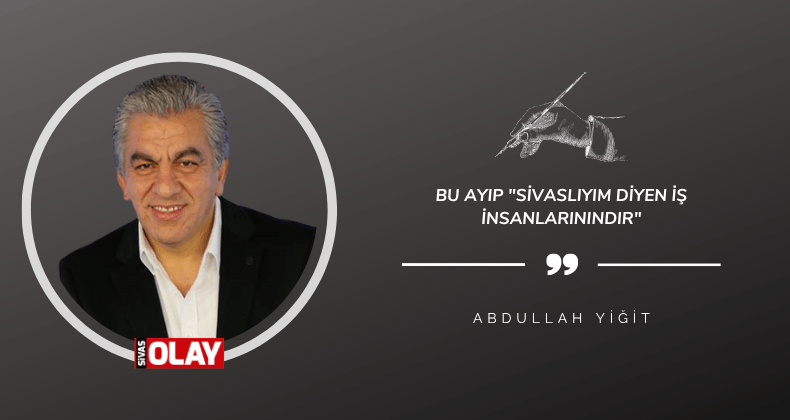 Bu ayıp “Sivaslıyım diyen iş insanlarınındır”